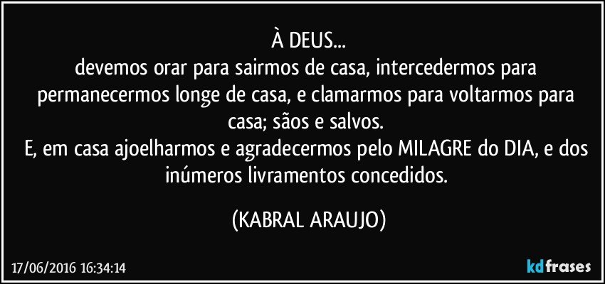 À DEUS...
devemos orar para sairmos de casa, intercedermos para permanecermos longe de casa, e clamarmos para voltarmos para casa; sãos e salvos. 
E, em casa ajoelharmos e agradecermos pelo MILAGRE do DIA, e dos inúmeros livramentos concedidos. (KABRAL ARAUJO)