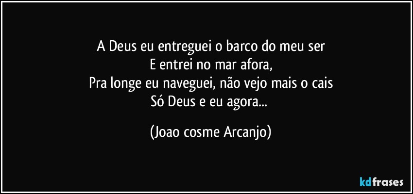 A Deus eu entreguei o barco do meu ser
E entrei no mar afora,
Pra longe eu naveguei, não vejo mais o cais
Só Deus e eu agora... (Joao cosme Arcanjo)