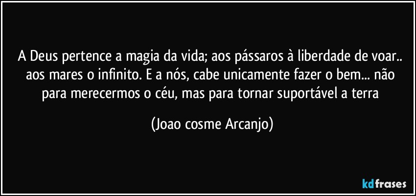 A Deus pertence a magia da vida; aos pássaros à liberdade de voar.. aos  mares o infinito.  E a nós, cabe unicamente fazer o bem... não para merecermos o céu, mas para tornar suportável a terra (Joao cosme Arcanjo)