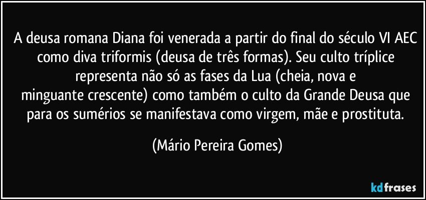 A deusa romana Diana foi venerada a partir do final do século VI AEC como diva triformis (deusa de três formas). Seu culto tríplice representa não só as fases da Lua (cheia, nova e minguante/crescente) como também o culto da Grande Deusa que para os sumérios se manifestava como virgem, mãe e prostituta. (Mário Pereira Gomes)