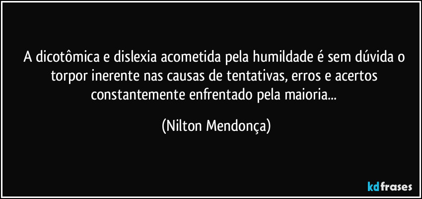 A dicotômica e dislexia acometida pela humildade é sem dúvida o torpor inerente nas causas de tentativas, erros  e acertos constantemente enfrentado pela maioria... (Nilton Mendonça)