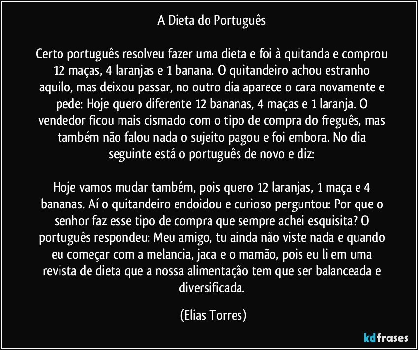 A Dieta do Português 

Certo português resolveu fazer uma dieta e foi à quitanda e comprou 12 maças, 4 laranjas e 1 banana. O quitandeiro achou estranho aquilo, mas deixou passar, no outro dia aparece o cara novamente e pede: Hoje quero diferente 12 bananas, 4 maças e 1 laranja. O vendedor ficou mais cismado com o tipo de compra do freguês, mas também não falou nada o sujeito pagou e foi embora. No dia seguinte está o português de novo e diz: 

Hoje vamos mudar também, pois quero 12 laranjas, 1 maça e 4 bananas. Aí o quitandeiro endoidou e curioso perguntou: Por que o senhor faz esse tipo de compra que sempre achei esquisita? O português respondeu: Meu amigo, tu ainda não viste nada e quando eu começar com a melancia, jaca e o mamão, pois eu li em uma revista de dieta que a nossa alimentação tem que ser balanceada e diversificada. (Elias Torres)