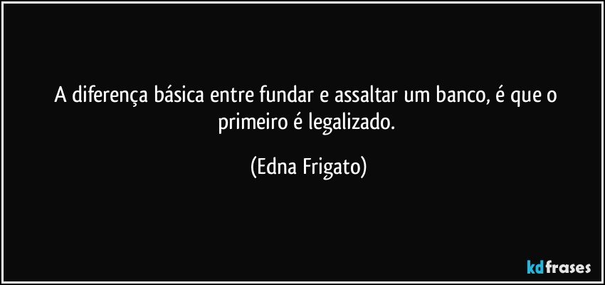 A diferença básica entre fundar e assaltar um banco,  é que o primeiro é legalizado. (Edna Frigato)