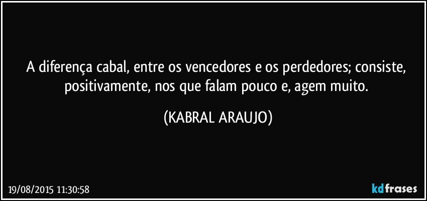 A diferença cabal, entre os vencedores e os perdedores; consiste,  positivamente, nos que falam pouco e, agem muito. (KABRAL ARAUJO)