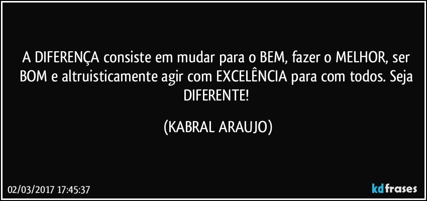 A DIFERENÇA consiste em mudar para o BEM, fazer o MELHOR, ser BOM e altruisticamente agir com EXCELÊNCIA para com todos. Seja DIFERENTE! (KABRAL ARAUJO)