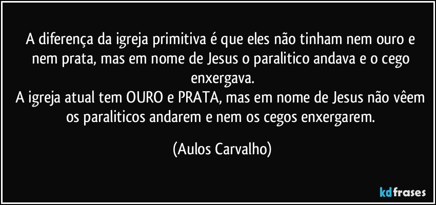 A diferença da igreja primitiva é que eles não tinham nem ouro e nem prata, mas em nome de Jesus o paralitico andava e o cego enxergava.
A igreja atual tem OURO e PRATA, mas em nome de Jesus não vêem os paraliticos andarem e nem os cegos enxergarem. (Aulos Carvalho)