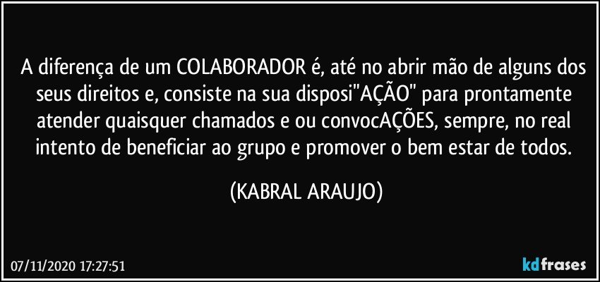 A diferença de um COLABORADOR é, até no abrir mão de alguns dos seus direitos e, consiste na sua disposi"AÇÃO" para prontamente atender quaisquer chamados e/ou convocAÇÕES, sempre, no real intento de beneficiar ao grupo e promover o bem estar de todos. (KABRAL ARAUJO)