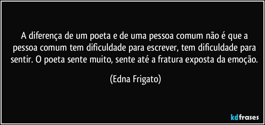 A diferença de um poeta e de uma pessoa comum não é que a pessoa comum tem dificuldade para escrever, tem dificuldade para sentir. O poeta sente muito, sente até a fratura exposta da emoção. (Edna Frigato)