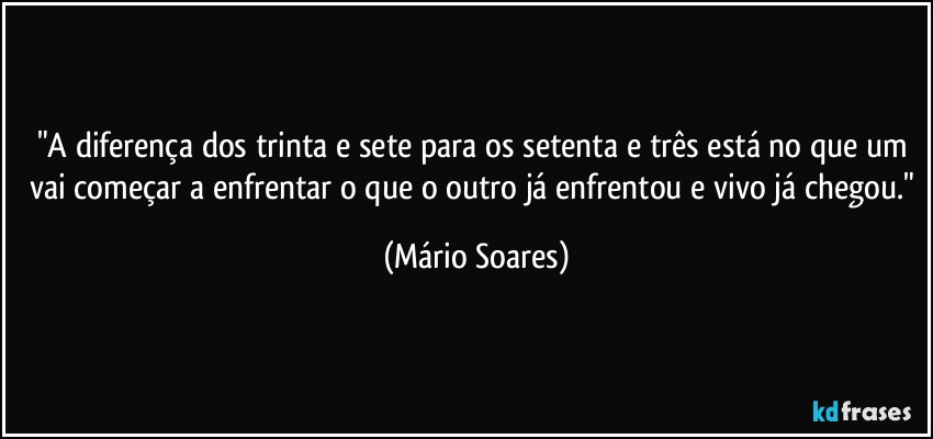 "A diferença dos trinta e sete para os setenta e três está no que um vai começar a enfrentar o que o outro já enfrentou e vivo já chegou." (Mário Soares)