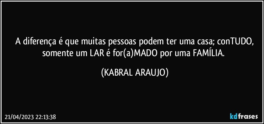 A diferença é que muitas pessoas podem ter uma casa; conTUDO,
somente um LAR é for(a)MADO por uma FAMÍLIA. (KABRAL ARAUJO)