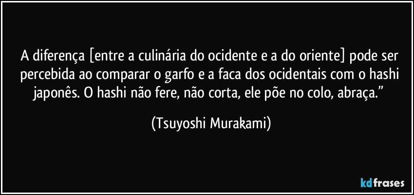 A diferença [entre a culinária do ocidente e a do oriente] pode ser percebida ao comparar o garfo e a faca dos ocidentais com o hashi japonês. O hashi não fere, não corta, ele põe no colo, abraça.” (Tsuyoshi Murakami)