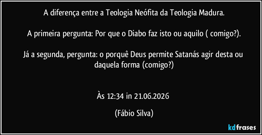 A diferença entre a Teologia Neófita da Teologia Madura.

A primeira pergunta: Por que o Diabo faz isto ou aquilo ( comigo?).

Já a segunda, pergunta: o porquê Deus permite Satanás agir desta ou daquela forma (comigo?)


Às 12:34 in 21.06.2026 (Fábio Silva)