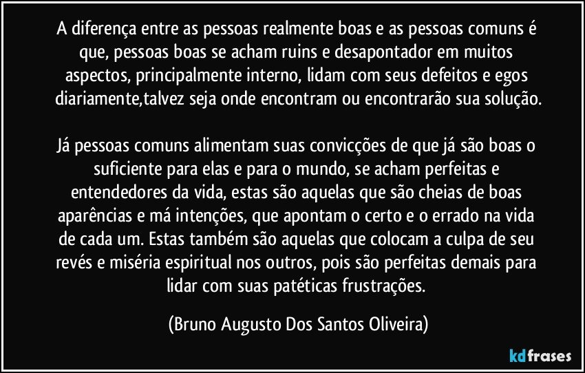 A diferença entre as pessoas realmente boas e as pessoas comuns é que, pessoas boas se acham ruins e desapontador em muitos aspectos, principalmente interno, lidam com seus defeitos e egos diariamente,talvez seja onde encontram ou encontrarão sua solução.

Já pessoas comuns alimentam suas convicções de que já são boas o suficiente para elas e para o mundo, se acham perfeitas e entendedores da vida, estas são aquelas que são cheias de boas aparências e má intenções, que apontam o certo e o errado na vida de cada um. Estas também são aquelas que colocam a culpa de seu revés e miséria espiritual nos outros, pois são perfeitas demais para lidar com suas patéticas frustrações. (Bruno Augusto Dos Santos Oliveira)