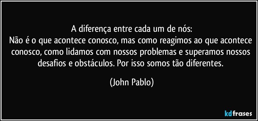 A diferença entre cada um de nós:
Não é o que acontece conosco, mas como reagimos ao que acontece conosco, como lidamos com nossos problemas e superamos nossos desafios e obstáculos. Por isso somos tão diferentes. (John Pablo)