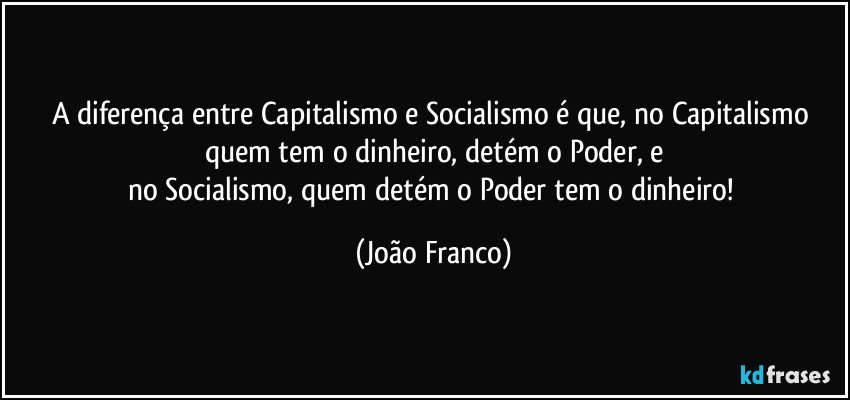 A diferença entre Capitalismo e Socialismo é que, no Capitalismo quem tem o dinheiro, detém o Poder, e
no Socialismo, quem detém o Poder tem o dinheiro! (João Franco)