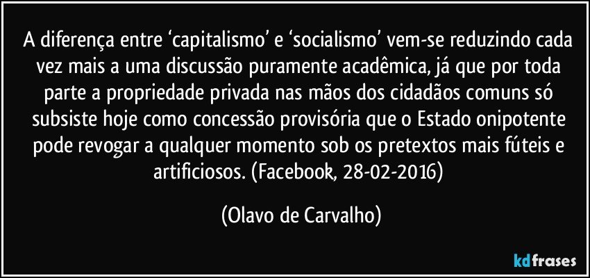 A diferença entre ‘capitalismo’ e ‘socialismo’ vem-se reduzindo cada vez mais a uma discussão puramente acadêmica, já que por toda parte a propriedade privada nas mãos dos cidadãos comuns só subsiste hoje como concessão provisória que o Estado onipotente pode revogar a qualquer momento sob os pretextos mais fúteis e artificiosos. (Facebook, 28-02-2016) (Olavo de Carvalho)