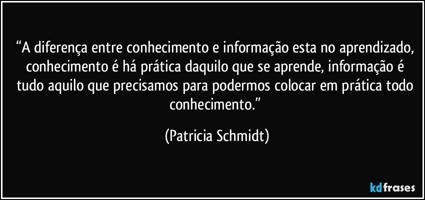 “A diferença entre conhecimento e informação esta no aprendizado, conhecimento é há prática daquilo que se aprende, informação é tudo aquilo que precisamos para podermos colocar em prática todo conhecimento.” (Patricia Schmidt)