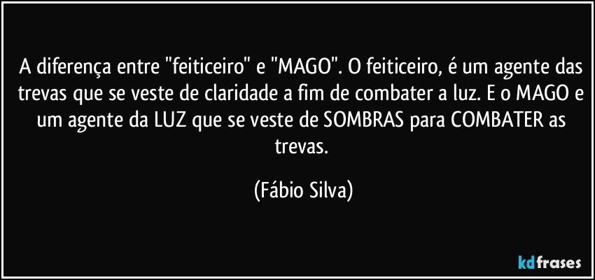 A diferença entre "feiticeiro" e "MAGO". O feiticeiro, é um agente das trevas que se veste de claridade a fim de combater a luz. E o MAGO e um agente da LUZ que se veste de SOMBRAS para COMBATER as trevas. (Fábio Silva)