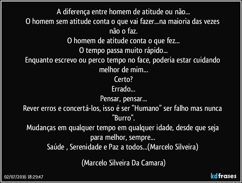 A diferença entre homem de atitude ou não...
O homem sem atitude conta o que vai fazer...na maioria das vezes não o faz.
O homem de atitude conta o que fez...
O tempo passa muito rápido...
Enquanto escrevo ou perco tempo no face, poderia estar cuidando melhor de mim...
Certo?
Errado...
Pensar, pensar...
Rever erros e concertá-los, isso é ser "Humano" ser falho mas nunca "Burro".
Mudanças em qualquer tempo em qualquer idade, desde que seja para melhor, sempre... 
Saúde , Serenidade e Paz a todos...(Marcelo Silveira) (Marcelo Silveira Da Camara)