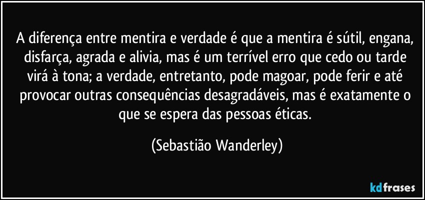 A diferença entre mentira e verdade é que a mentira é sútil, engana, disfarça, agrada e alivia, mas é um terrível erro que cedo ou tarde virá à tona; a verdade, entretanto, pode magoar, pode ferir e até provocar outras consequências desagradáveis, mas é exatamente o que se espera das pessoas éticas. (Sebastião Wanderley)