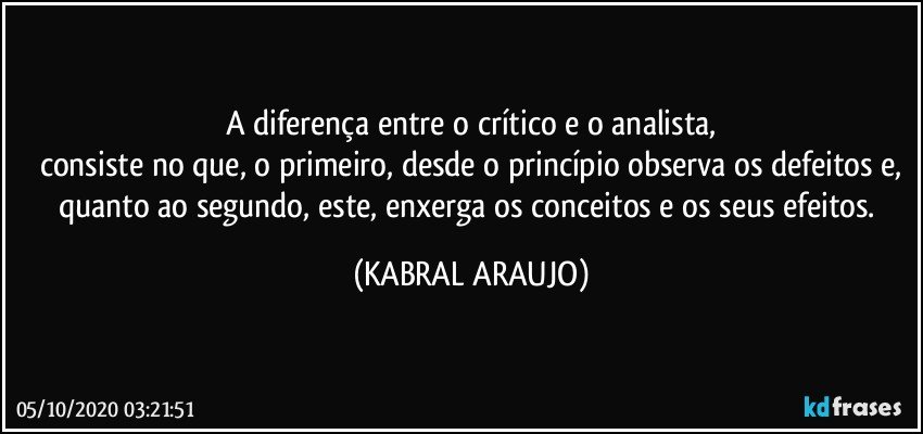 A diferença entre o crítico e o analista,
consiste no que, o primeiro, desde o princípio observa os defeitos e,
quanto ao segundo, este, enxerga os conceitos e os seus efeitos. (KABRAL ARAUJO)