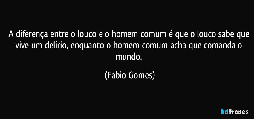 A diferença entre o louco e o homem comum é que o louco sabe que vive um delírio, enquanto o homem comum acha que comanda o mundo. (Fabio Gomes)