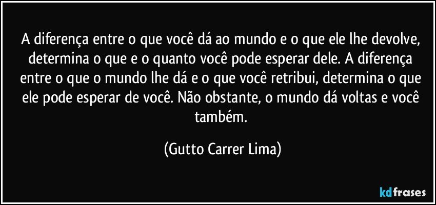 A diferença entre o que você dá ao mundo e o que ele lhe devolve, determina o que e o quanto você pode esperar dele. A diferença entre o que o mundo lhe dá e o que você retribui, determina o que ele pode esperar de você. Não obstante, o mundo dá voltas e você também. (Gutto Carrer Lima)