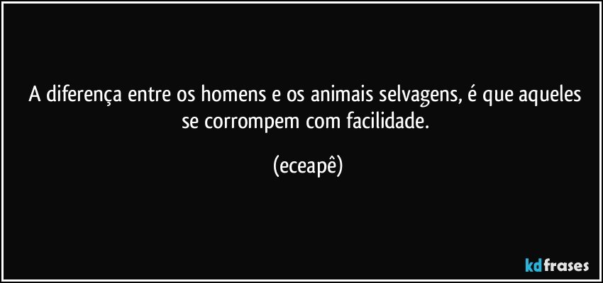A diferença entre os homens e os animais selvagens, é que aqueles se corrompem com facilidade. (eceapê)