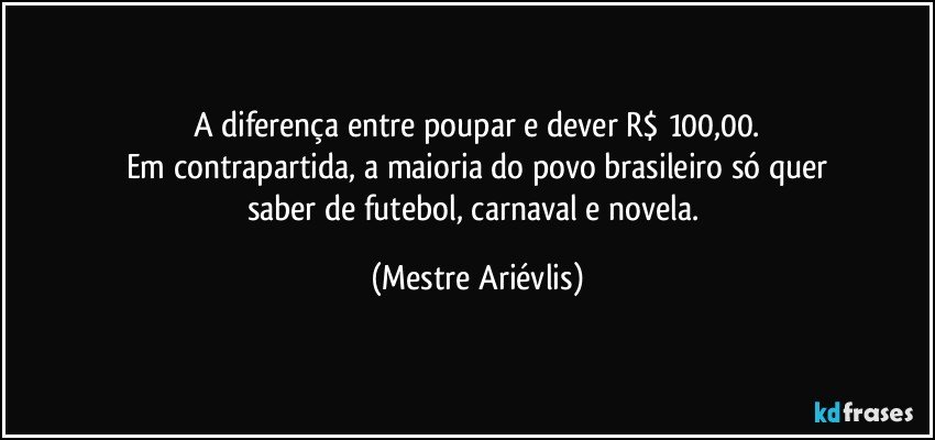 A diferença entre poupar e dever R$ 100,00.
Em contrapartida, a maioria do povo brasileiro só quer
saber de futebol, carnaval e novela. (Mestre Ariévlis)