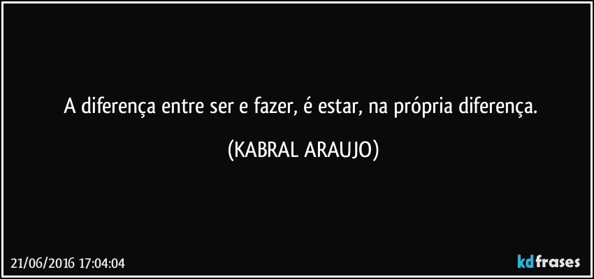 A diferença entre ser e fazer, é estar, na própria diferença. (KABRAL ARAUJO)