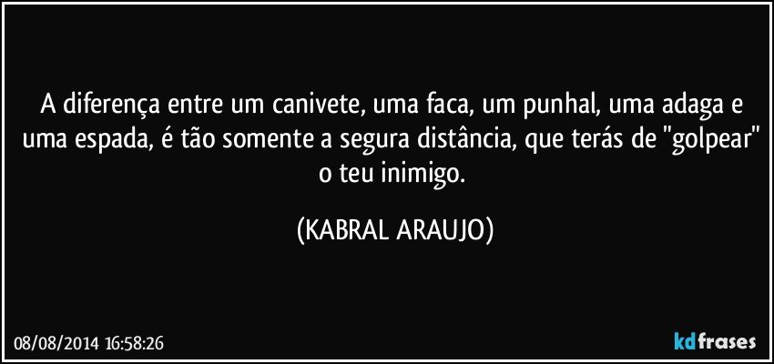 A diferença entre um canivete, uma faca, um punhal, uma adaga e uma espada, é tão somente a segura distância, que terás de "golpear" o teu inimigo. (KABRAL ARAUJO)