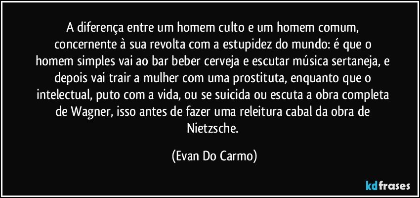 A diferença entre um homem culto e um homem comum, concernente à sua revolta com a estupidez do mundo: é que o homem simples vai ao bar beber cerveja e escutar música sertaneja, e depois vai trair a mulher com uma prostituta, enquanto que o intelectual, puto com a vida, ou se suicida ou escuta a obra completa de Wagner, isso antes de fazer uma releitura cabal da obra de Nietzsche. (Evan Do Carmo)