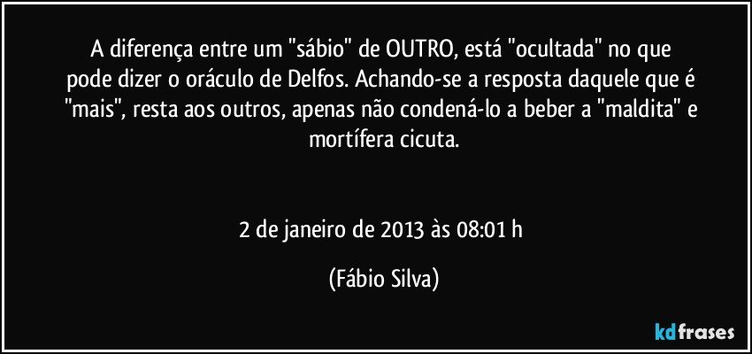 A diferença entre um "sábio" de OUTRO, está "ocultada" no que pode dizer o oráculo de Delfos. Achando-se a resposta daquele que é "mais", resta aos outros, apenas não condená-lo a beber a "maldita" e mortífera cicuta.


2 de janeiro de 2013 às 08:01 h (Fábio Silva)