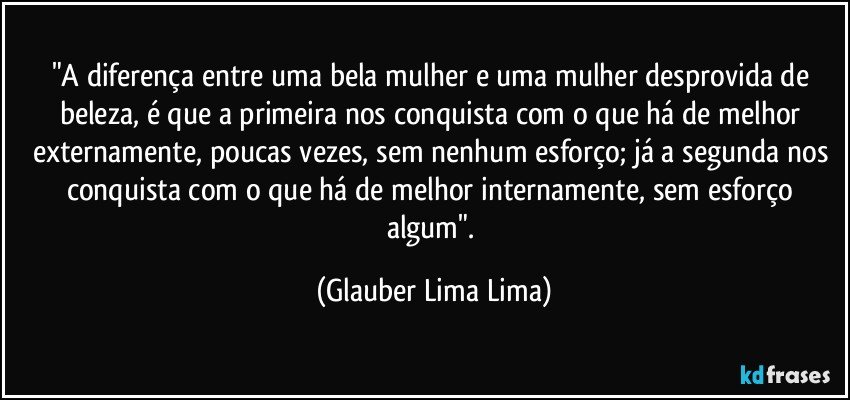 "A diferença entre uma bela mulher e uma mulher desprovida de beleza, é que a primeira nos conquista com o que há de melhor externamente, poucas vezes, sem nenhum esforço; já a segunda nos conquista com o que há de melhor internamente, sem esforço algum". (Glauber Lima Lima)