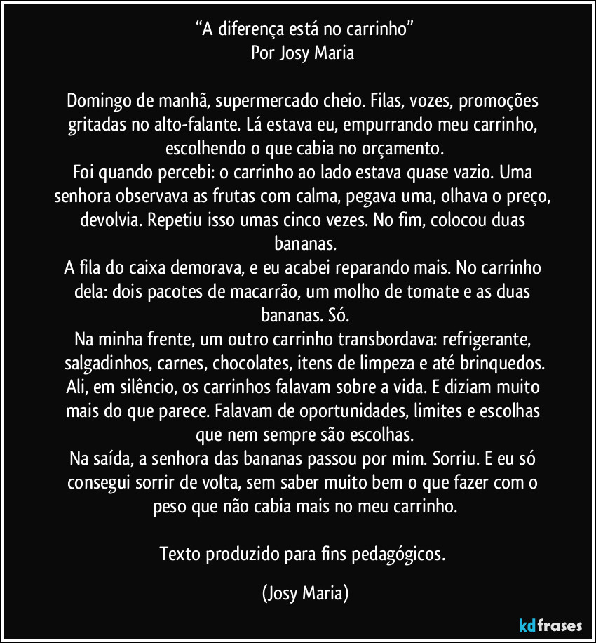 “A diferença está no carrinho”
Por Josy Maria 

Domingo de manhã, supermercado cheio. Filas, vozes, promoções gritadas no alto-falante. Lá estava eu, empurrando meu carrinho, escolhendo o que cabia no orçamento.
Foi quando percebi: o carrinho ao lado estava quase vazio. Uma senhora observava as frutas com calma, pegava uma, olhava o preço, devolvia. Repetiu isso umas cinco vezes. No fim, colocou duas bananas.
A fila do caixa demorava, e eu acabei reparando mais. No carrinho dela: dois pacotes de macarrão, um molho de tomate e as duas bananas. Só.
Na minha frente, um outro carrinho transbordava: refrigerante, salgadinhos, carnes, chocolates, itens de limpeza e até brinquedos.
Ali, em silêncio, os carrinhos falavam sobre a vida. E diziam muito mais do que parece. Falavam de oportunidades, limites e escolhas que nem sempre são escolhas.
Na saída, a senhora das bananas passou por mim. Sorriu. E eu só consegui sorrir de volta, sem saber muito bem o que fazer com o peso que não cabia mais no meu carrinho.

Texto produzido para fins pedagógicos. (Josy Maria)