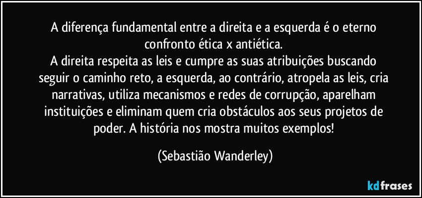 A diferença fundamental entre a direita e a esquerda é o eterno confronto ética x antiética. 
A direita respeita as leis e cumpre as suas atribuições buscando seguir o caminho reto, a esquerda, ao contrário, atropela as leis, cria narrativas, utiliza mecanismos e redes de corrupção, aparelham instituições e eliminam quem cria obstáculos aos seus projetos de poder. A história nos mostra muitos exemplos! (Sebastião Wanderley)