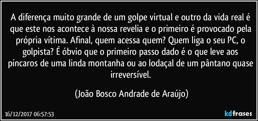 A diferença muito grande de um golpe virtual e outro da vida real é que este nos acontece à nossa revelia e o primeiro é provocado pela própria vítima. Afinal, quem acessa quem? Quem liga o seu PC, o golpista? É óbvio que o primeiro passo dado é o que leve aos píncaros de uma linda montanha ou ao lodaçal de um pântano quase irreversível. (João Bosco Andrade de Araújo)