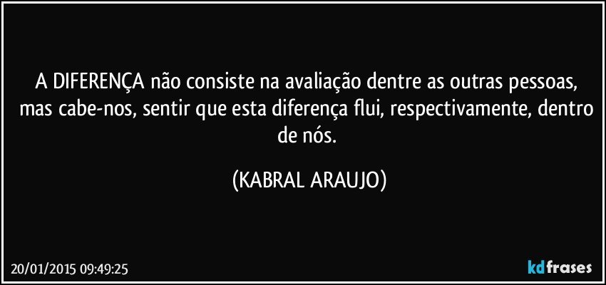 A DIFERENÇA não consiste na avaliação dentre as outras pessoas, mas cabe-nos, sentir que esta diferença flui, respectivamente, dentro de nós. (KABRAL ARAUJO)