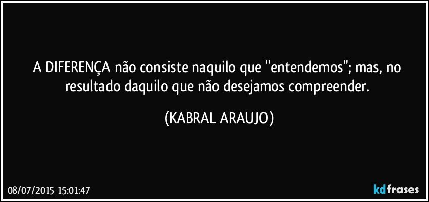 A DIFERENÇA não consiste naquilo que "entendemos"; mas, no resultado daquilo que não desejamos compreender. (KABRAL ARAUJO)