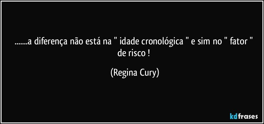 ...a diferença não está  na " idade cronológica " e sim  no " fator  " de risco ! (Regina Cury)