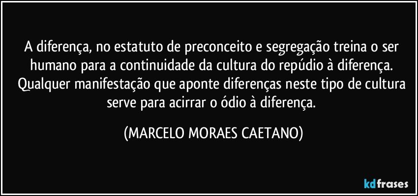 A diferença, no estatuto de preconceito e segregação treina o ser humano para a continuidade da cultura do repúdio à diferença. Qualquer manifestação que aponte diferenças neste tipo de cultura serve para acirrar o ódio à diferença. (MARCELO MORAES CAETANO)