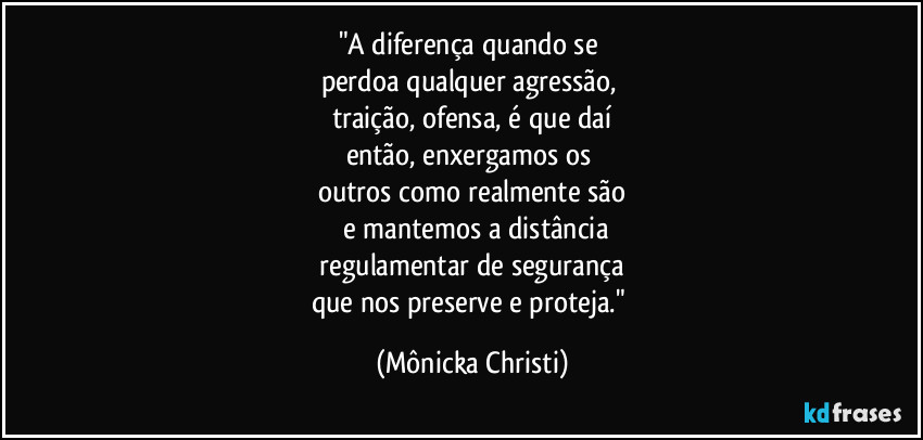 "A diferença quando se
perdoa qualquer agressão,
traição, ofensa, é que daí
então, enxergamos os
outros como realmente são
e mantemos a distância
regulamentar de segurança
que nos preserve e proteja." (Mônicka Christi)