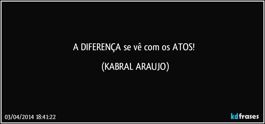 A DIFERENÇA se vê com os ATOS! (KABRAL ARAUJO)