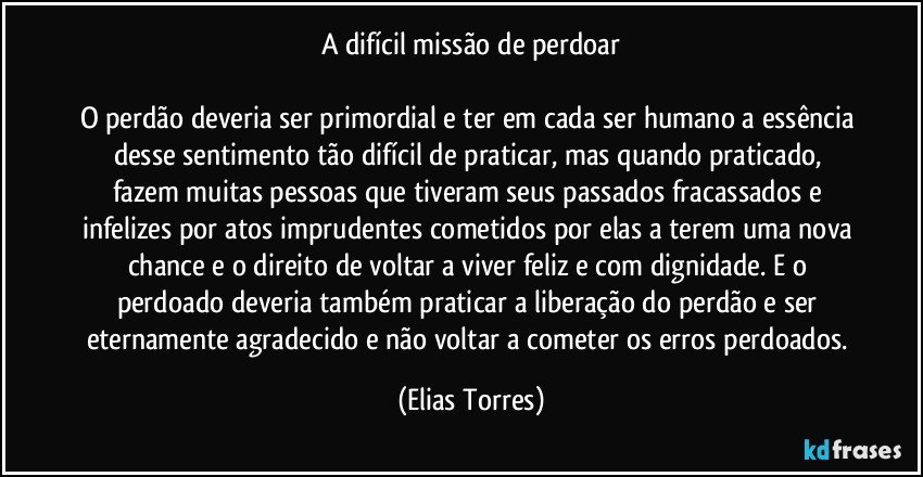 A difícil missão de perdoar

O perdão deveria ser primordial e ter em cada ser humano a essência desse sentimento tão difícil de praticar, mas quando praticado, fazem muitas pessoas que tiveram seus passados fracassados e infelizes por atos imprudentes cometidos por elas a terem uma nova chance e o direito de voltar a viver feliz e com dignidade. E o perdoado deveria também praticar a liberação do perdão e ser eternamente agradecido e não voltar a cometer os erros perdoados. (Elias Torres)