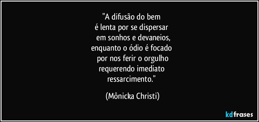 "A difusão do bem 
é lenta por se dispersar 
 em sonhos e devaneios,
enquanto o ódio é focado 
por nos ferir o orgulho
requerendo imediato 
ressarcimento." (Mônicka Christi)