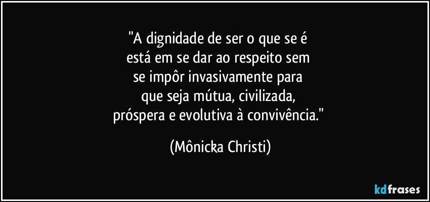 "A dignidade de ser o que se é 
está em se dar ao respeito sem 
se impôr invasivamente para 
que seja mútua, civilizada, 
próspera  e evolutiva à convivência." (Mônicka Christi)