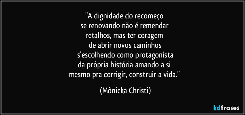 "A dignidade do recomeço 
se renovando não é remendar 
retalhos, mas ter coragem 
de abrir novos caminhos
 s'escolhendo como protagonista 
da própria história amando a si 
mesmo pra corrigir, construir a vida." (Mônicka Christi)