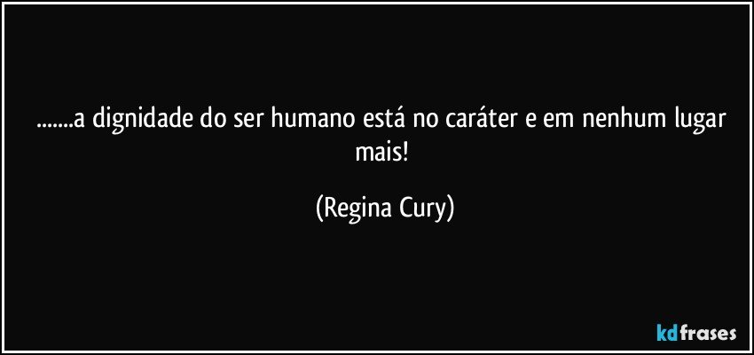 ...a dignidade do ser humano está no caráter e em nenhum lugar mais! (Regina Cury)