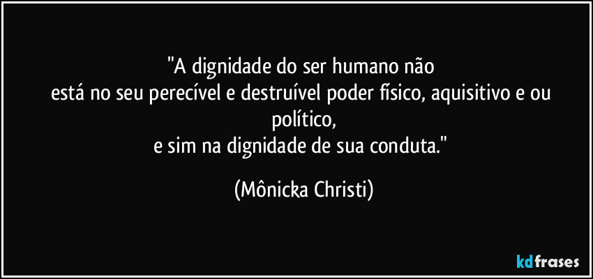 "A dignidade do ser humano não 
está no seu perecível e destruível poder físico, aquisitivo e/ou político,
e sim na dignidade de sua conduta." (Mônicka Christi)