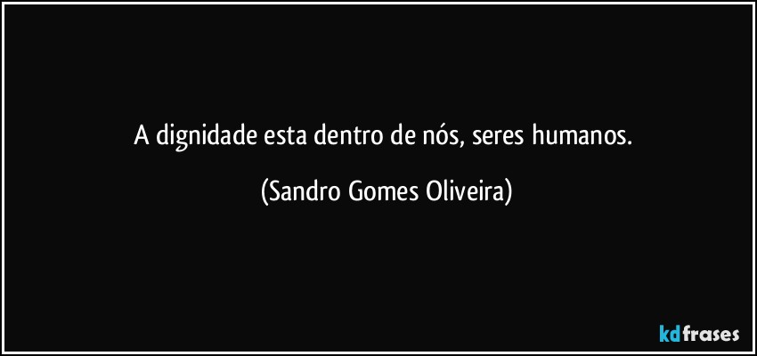 A dignidade esta dentro de nós, seres humanos. (Sandro Gomes Oliveira)